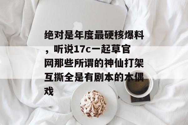 绝对是年度最硬核爆料,听说17c一起草官网那些所谓的神仙打架互撕全是有剧本的木偶戏