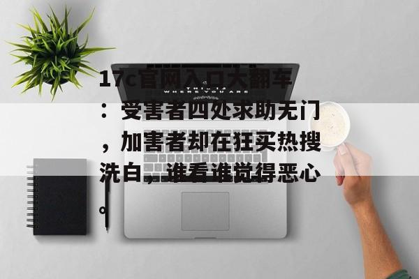 17c官网入口大翻车：受害者四处求助无门，加害者却在狂买热搜洗白，谁看谁觉得恶心。