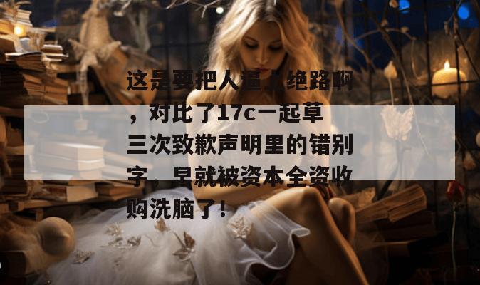这是要把人逼上绝路啊，对比了17c一起草三次致歉声明里的错别字，早就被资本全资收购洗脑了！