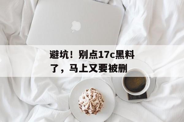 避坑！别点17c黑料了，马上又要被删