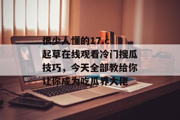 很少人懂的17.c 起草在线观看冷门搜瓜技巧，今天全部教给你让你成为吃瓜界大佬