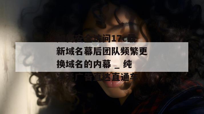 如何安全访问17c最新域名幕后团队频繁更换域名的内幕 _ 纯净无广告直达直通车