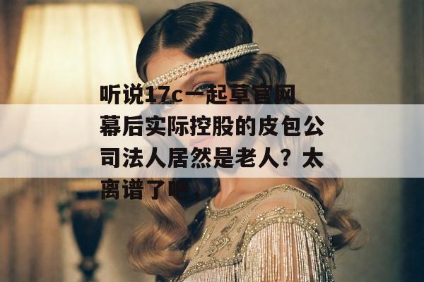 听说17c一起草官网幕后实际控股的皮包公司法人居然是老人？太离谱了吧，
