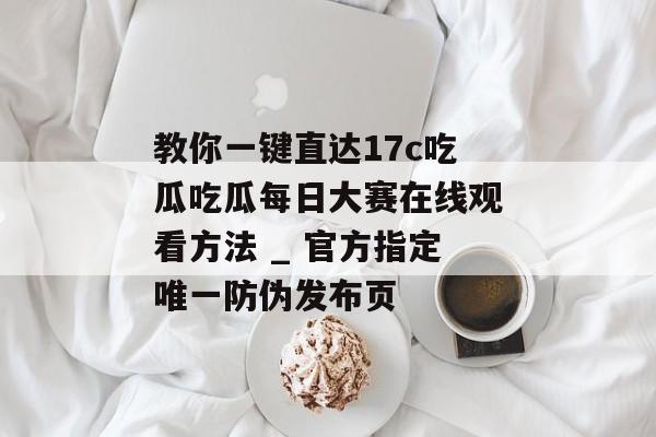 教你一键直达17c吃瓜吃瓜每日大赛在线观看方法 _ 官方指定唯一防伪发布页